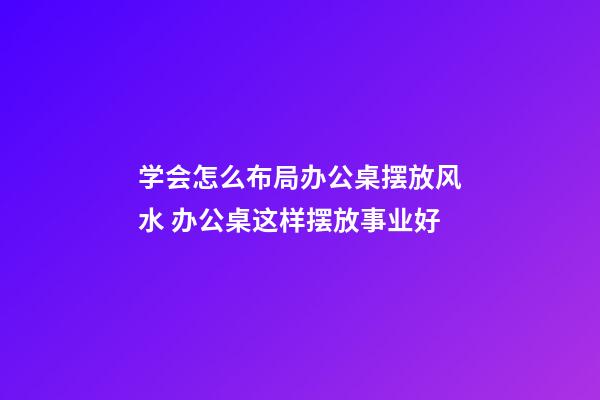 学会怎么布局办公桌摆放风水 办公桌这样摆放事业好